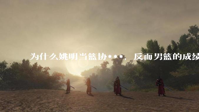 为什么姚明当篮协***，反而男篮的成绩变差了？