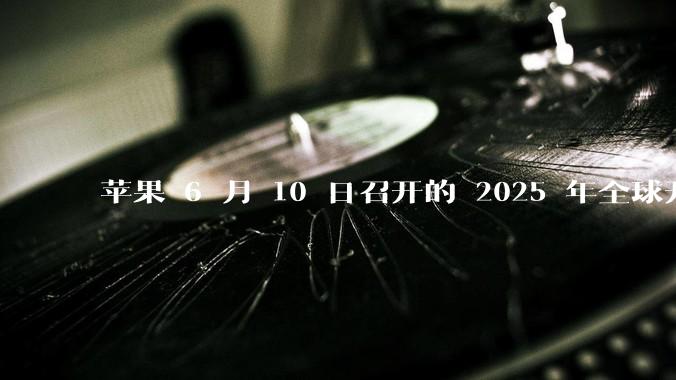 苹果 6 月 10 日召开的 2025 年全球开发者大会「WWDC25」，有哪些值得关注的信息？