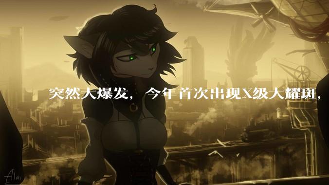 突然大爆发，今年首次出现X级大耀斑，网友：这就是我嗜睡的原因？_磁暴_太阳_影响
