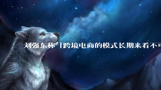 刘强东称「跨境电商的模式长期来看不可持续」，有依据吗？京东不走跨境电商模式，对其国际市场布局有何影响？