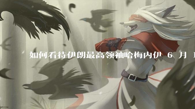 如何看待伊朗最高领袖哈梅内伊 6 月 18 日发布“必须强力打击以色列，永不妥协”的声明？