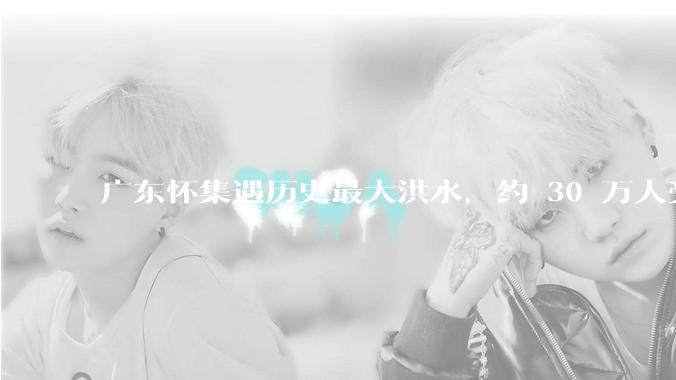 广东怀集遇历史最大洪水，约 30 万人受灾，积水最深处达 3 米，目前当地情况如何？