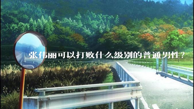 张伟丽可以打败什么级别的普通男性？