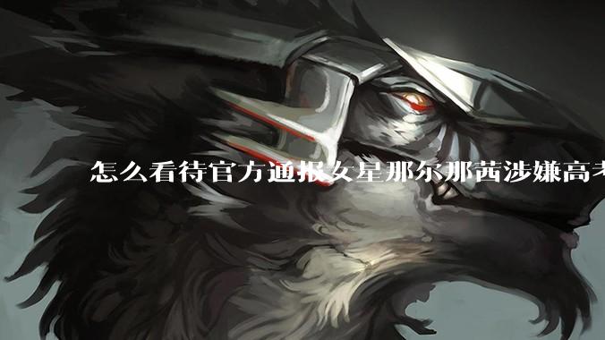 怎么看待官方通报女星那尔那茜涉嫌高考报名材料造***？