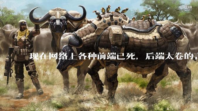 现在网络上各种前端已死，后端太卷的言论，这是真的吗？还是有人蓄意炒作？
